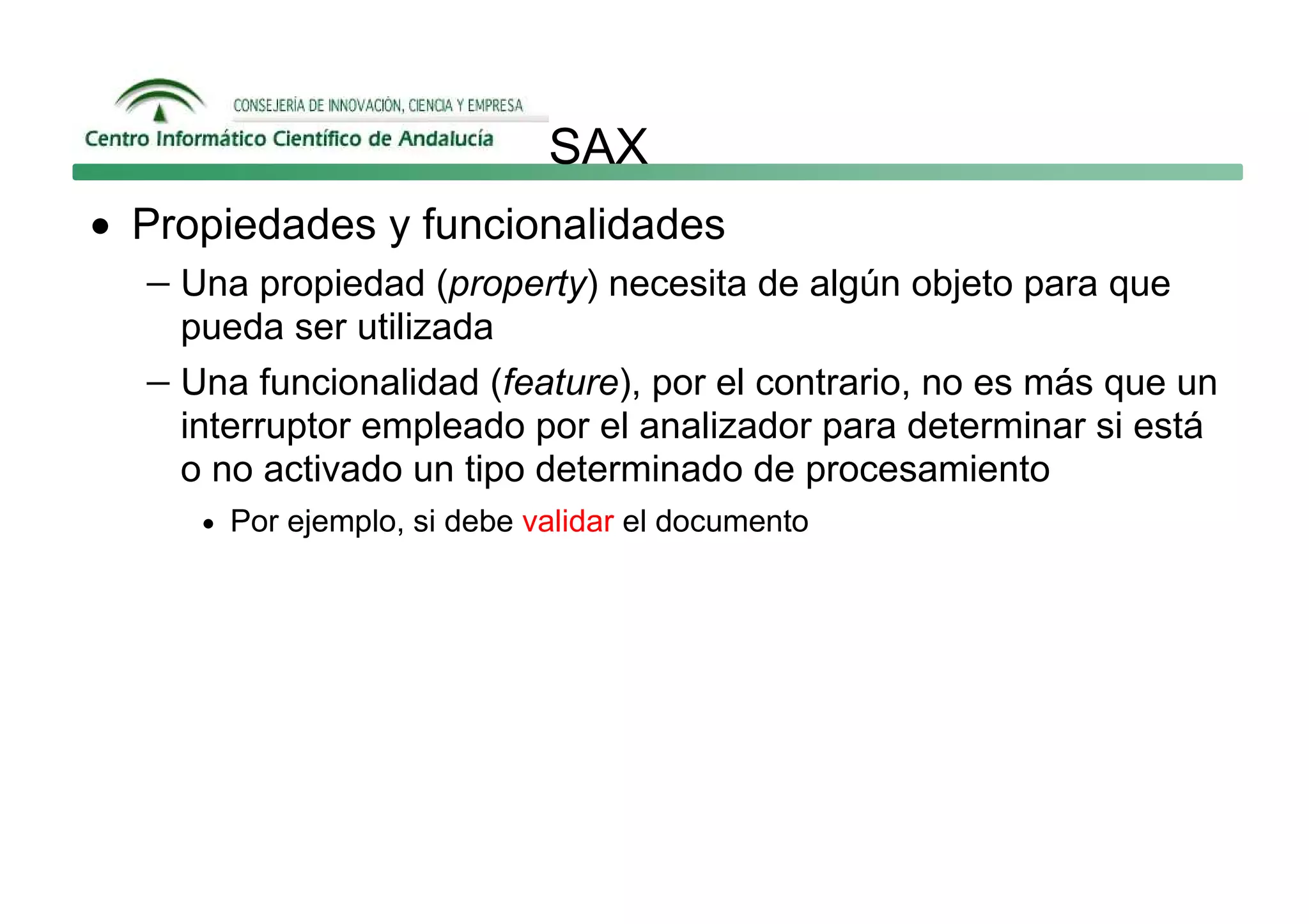SAX
• Propiedades y funcionalidades
   − Una propiedad (property) necesita de algún objeto para que
     pueda ser utilizada
   − Una funcionalidad (feature), por el contrario, no es más que un
     interruptor empleado por el analizador para determinar si está
     o no activado un tipo determinado de procesamiento
      • Por ejemplo, si debe validar el documento
 