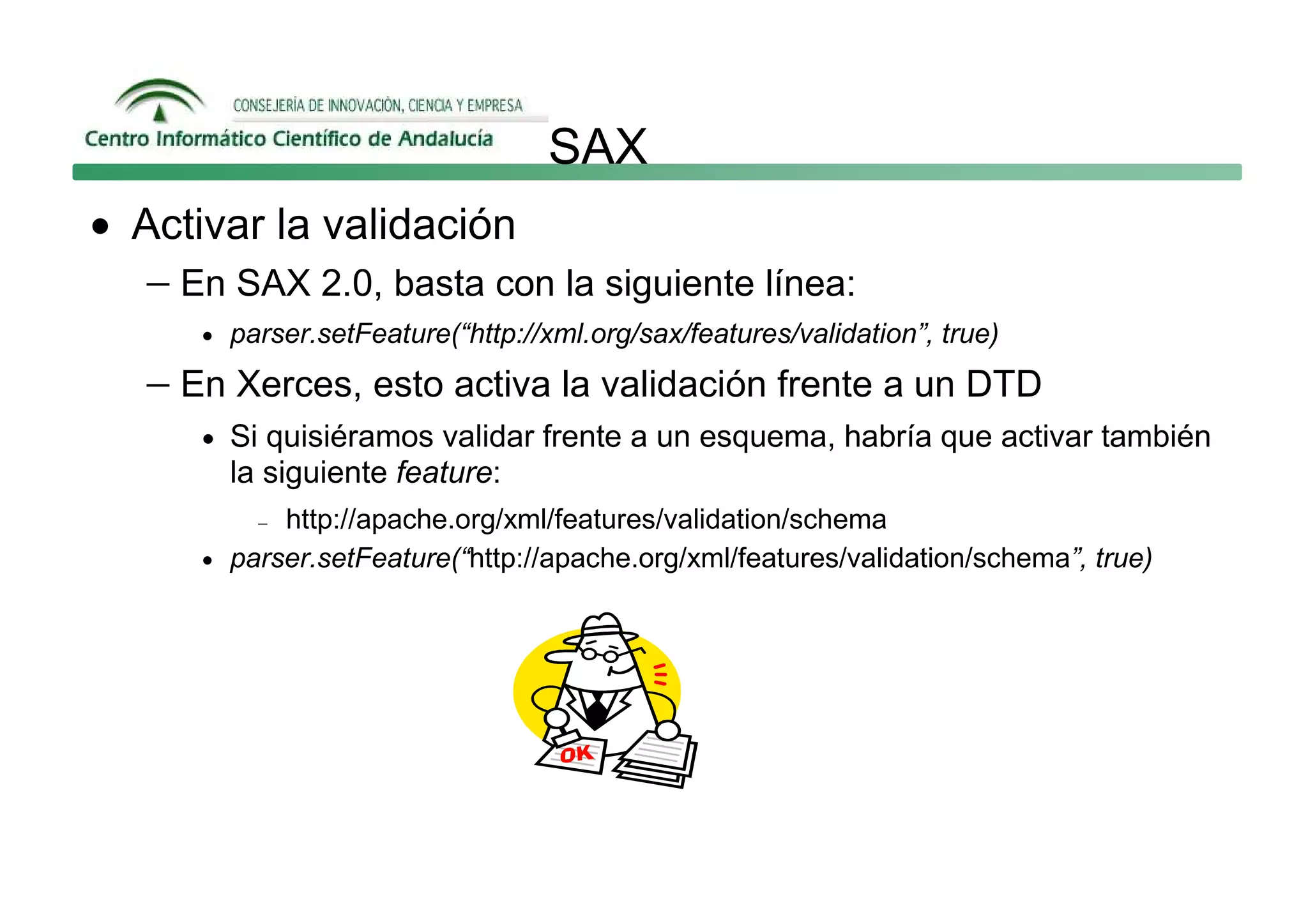 SAX
• Activar la validación
   − En SAX 2.0, basta con la siguiente línea:
      • parser.setFeature(“http://xml.org/sax/features/validation”, true)

   − En Xerces, esto activa la validación frente a un DTD
      • Si quisiéramos validar frente a un esquema, habría que activar también
        la siguiente feature:
          − http://apache.org/xml/features/validation/schema
      • parser.setFeature(“http://apache.org/xml/features/validation/schema”, true)
 