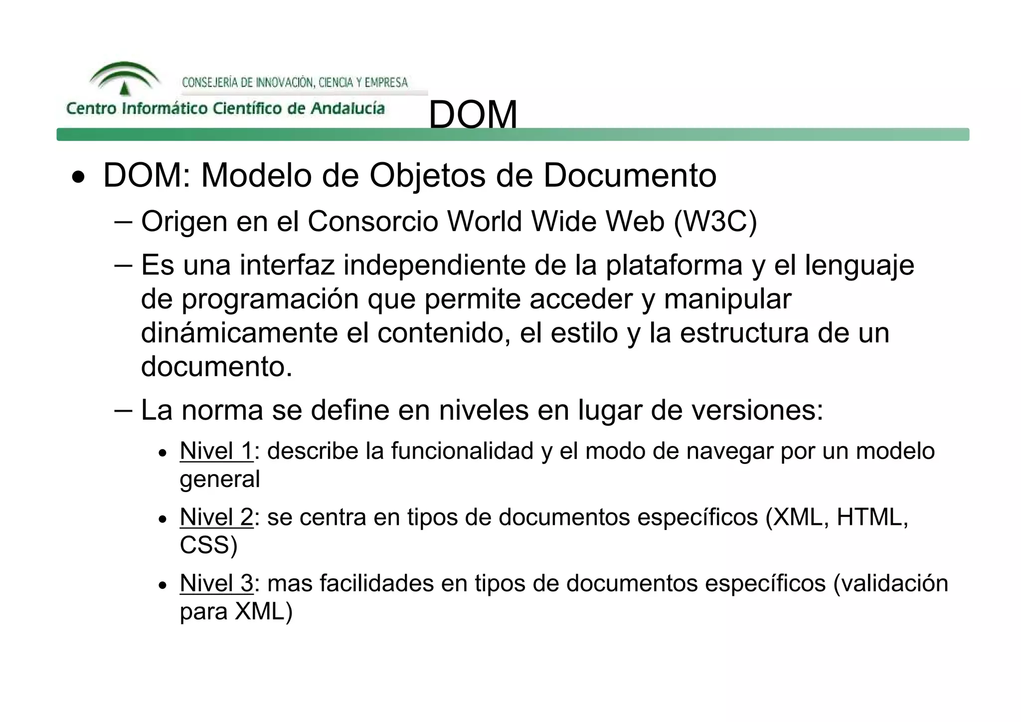 DOM
• DOM: Modelo de Objetos de Documento
  − Origen en el Consorcio World Wide Web (W3C)
  − Es una interfaz independiente de la plataforma y el lenguaje
     de programación que permite acceder y manipular
     dinámicamente el contenido, el estilo y la estructura de un
     documento.
   − La norma se define en niveles en lugar de versiones:
      • Nivel 1: describe la funcionalidad y el modo de navegar por un modelo
        general
      • Nivel 2: se centra en tipos de documentos específicos (XML, HTML,
        CSS)
      • Nivel 3: mas facilidades en tipos de documentos específicos (validación
        para XML)
 