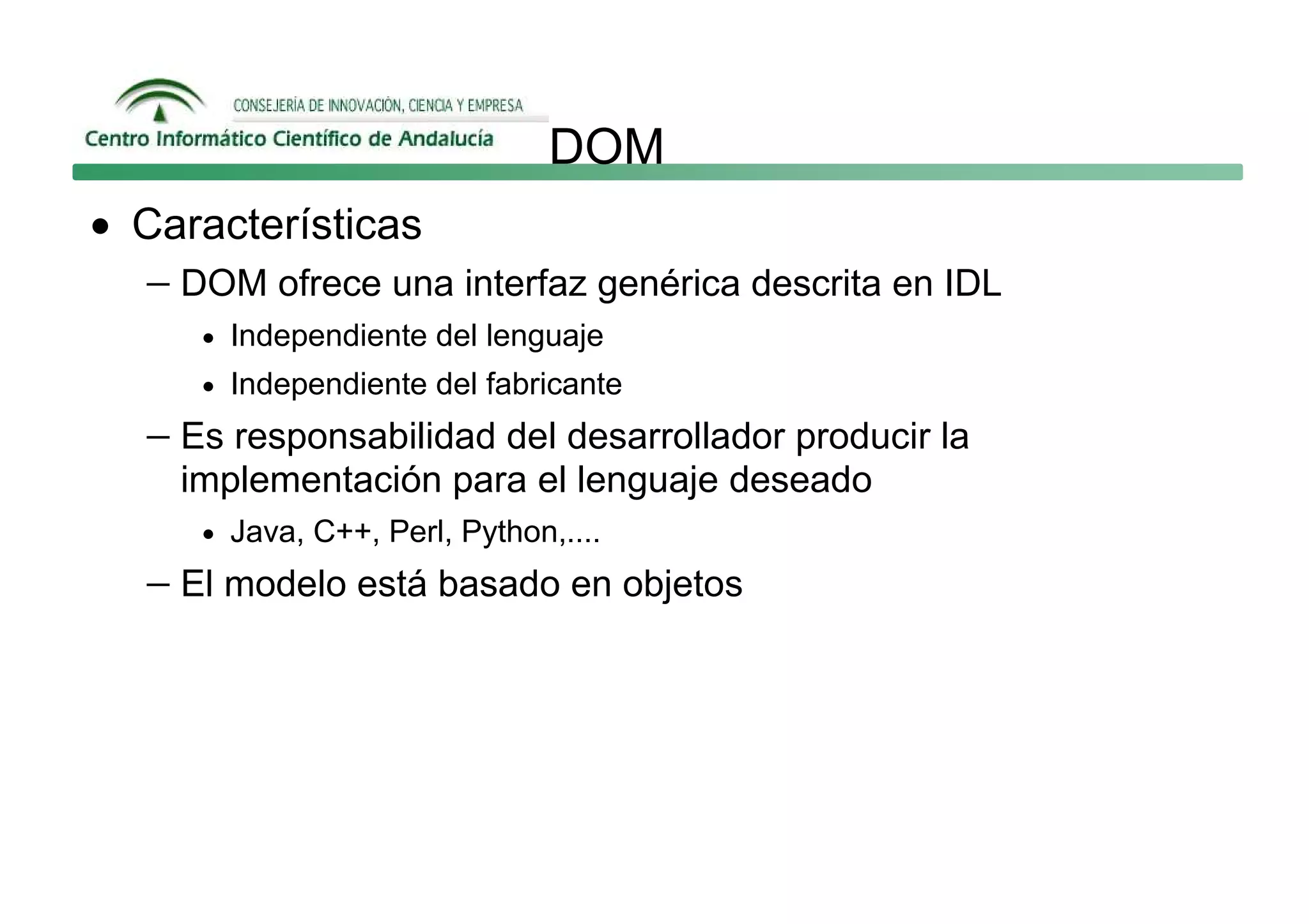 DOM
• Características
  − DOM ofrece una interfaz genérica descrita en IDL
      • Independiente del lenguaje
      • Independiente del fabricante

   − Es responsabilidad del desarrollador producir la
     implementación para el lenguaje deseado
      • Java, C++, Perl, Python,....

   − El modelo está basado en objetos
 