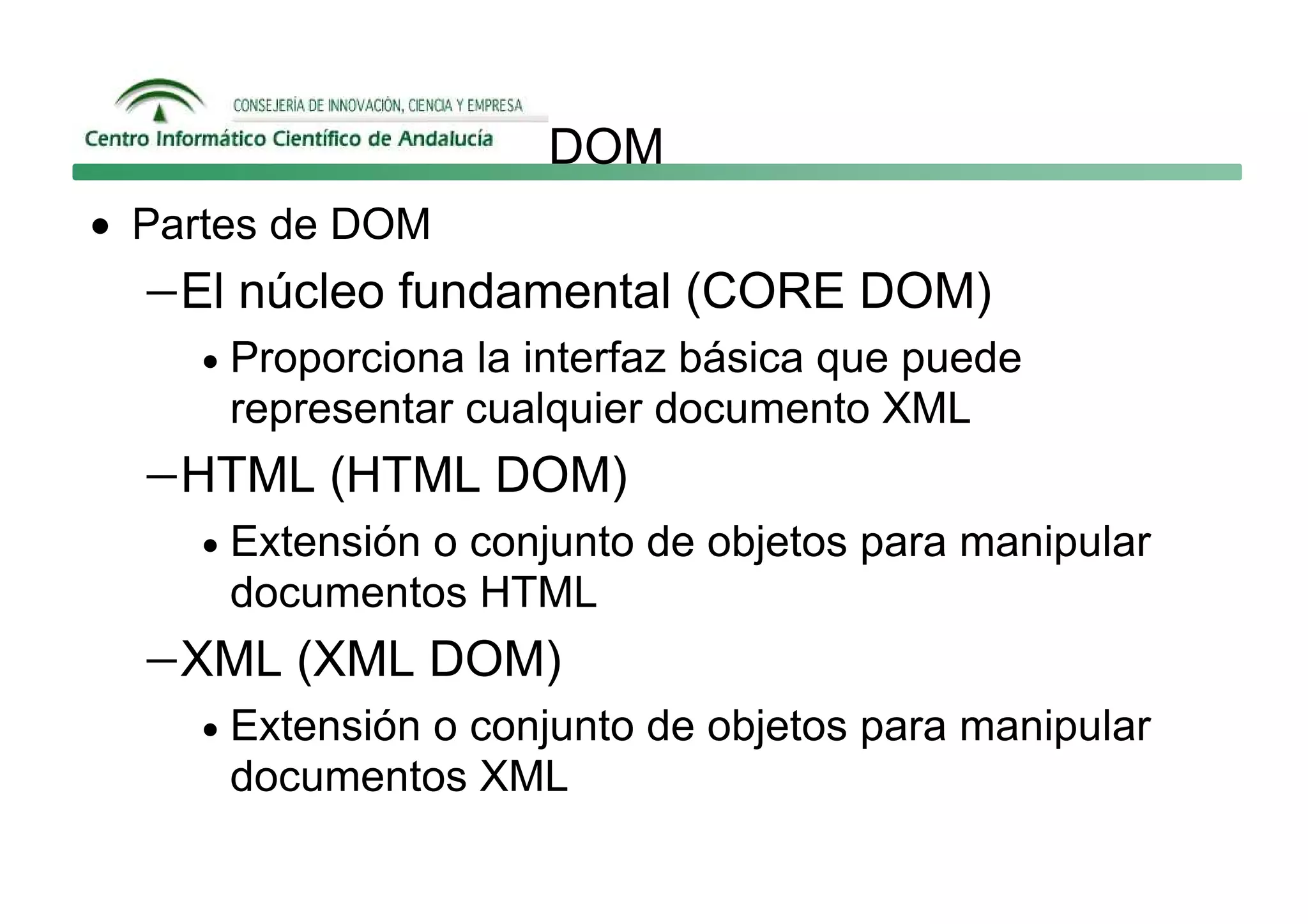 DOM
• Partes de DOM
  − El núcleo fundamental (CORE DOM)
    •   Proporciona la interfaz básica que puede
        representar cualquier documento XML
  − HTML (HTML DOM)
    •   Extensión o conjunto de objetos para manipular
        documentos HTML
  − XML (XML DOM)
    •   Extensión o conjunto de objetos para manipular
        documentos XML
 