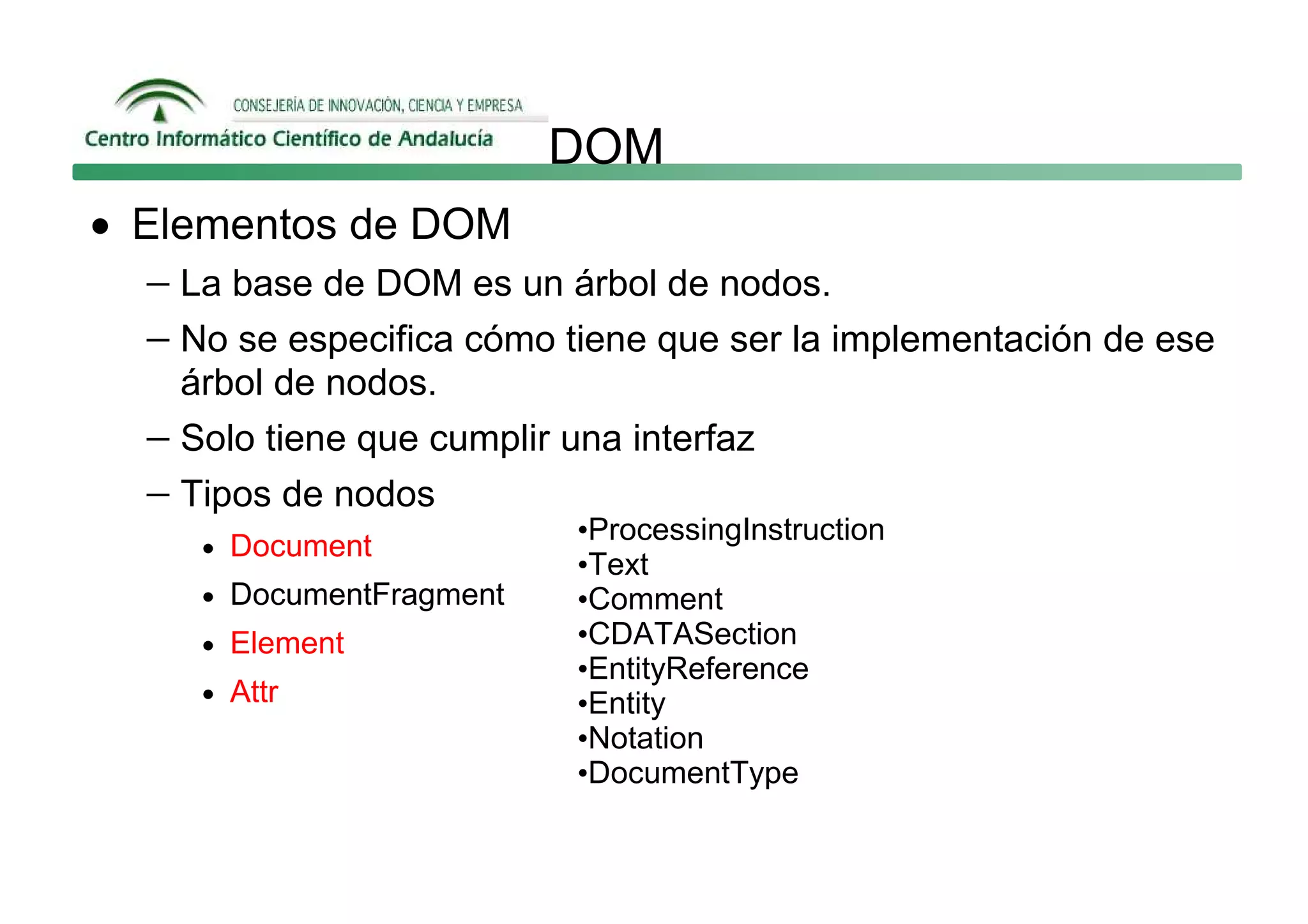 DOM
• Elementos de DOM
   − La base de DOM es un árbol de nodos.
   − No se especifica cómo tiene que ser la implementación de ese
     árbol de nodos.
   − Solo tiene que cumplir una interfaz
   − Tipos de nodos
                             •ProcessingInstruction
      • Document
                             •Text
      • DocumentFragment     •Comment
      • Element              •CDATASection
                             •EntityReference
      • Attr                 •Entity
                             •Notation
                             •DocumentType
 