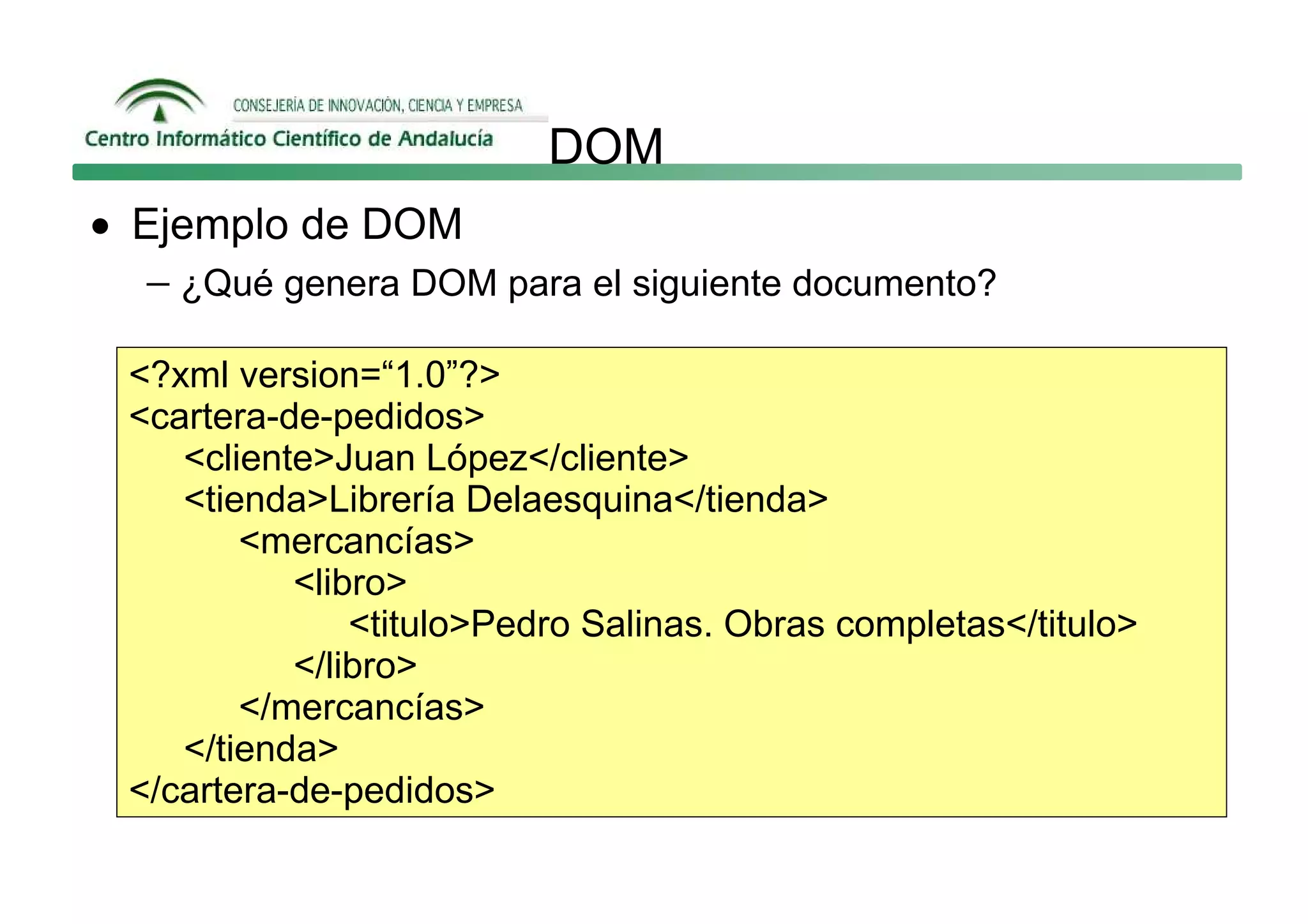 DOM
• Ejemplo de DOM
   − ¿Qué genera DOM para el siguiente documento?

  <?xml version=“1.0”?>
  <cartera-de-pedidos>
     <cliente>Juan López</cliente>
     <tienda>Librería Delaesquina</tienda>
         <mercancías>
            <libro>
                <titulo>Pedro Salinas. Obras completas</titulo>
            </libro>
         </mercancías>
     </tienda>
  </cartera-de-pedidos>
 