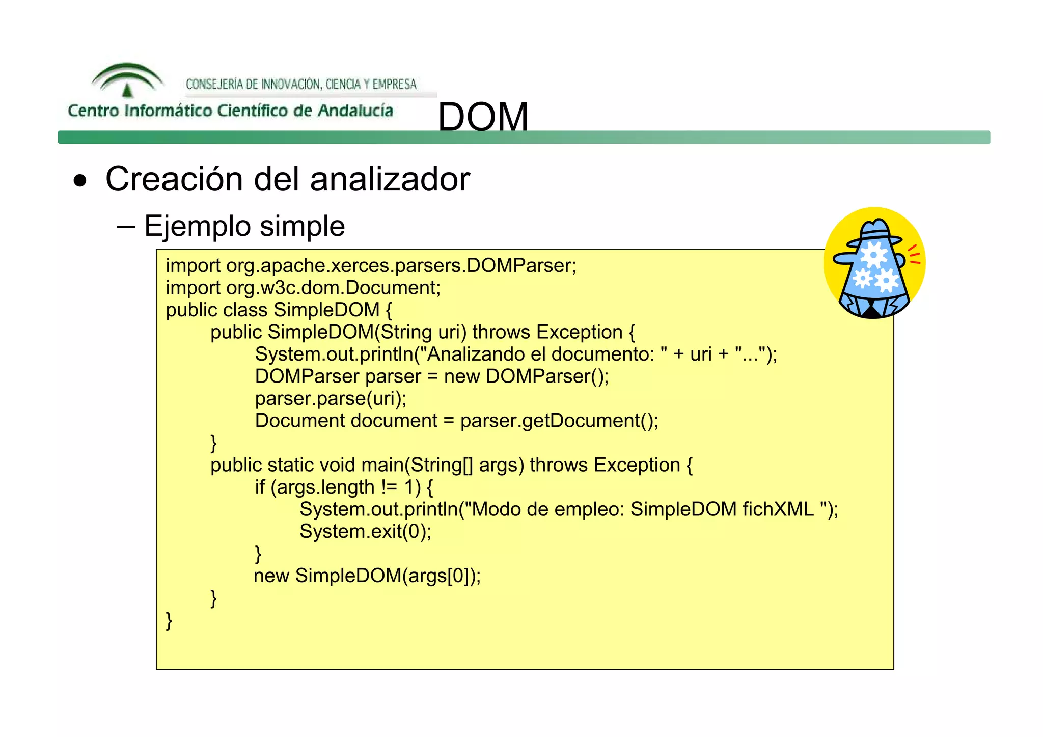 DOM
• Creación del analizador
  − Ejemplo simple
     import org.apache.xerces.parsers.DOMParser;
     import org.w3c.dom.Document;
     public class SimpleDOM {
          public SimpleDOM(String uri) throws Exception {
                System.out.println("Analizando el documento: " + uri + "...");
                DOMParser parser = new DOMParser();
                parser.parse(uri);
                Document document = parser.getDocument();
          }
          public static void main(String[] args) throws Exception {
                if (args.length != 1) {
                      System.out.println("Modo de empleo: SimpleDOM fichXML ");
                      System.exit(0);
                }
                new SimpleDOM(args[0]);
          }
     }
 