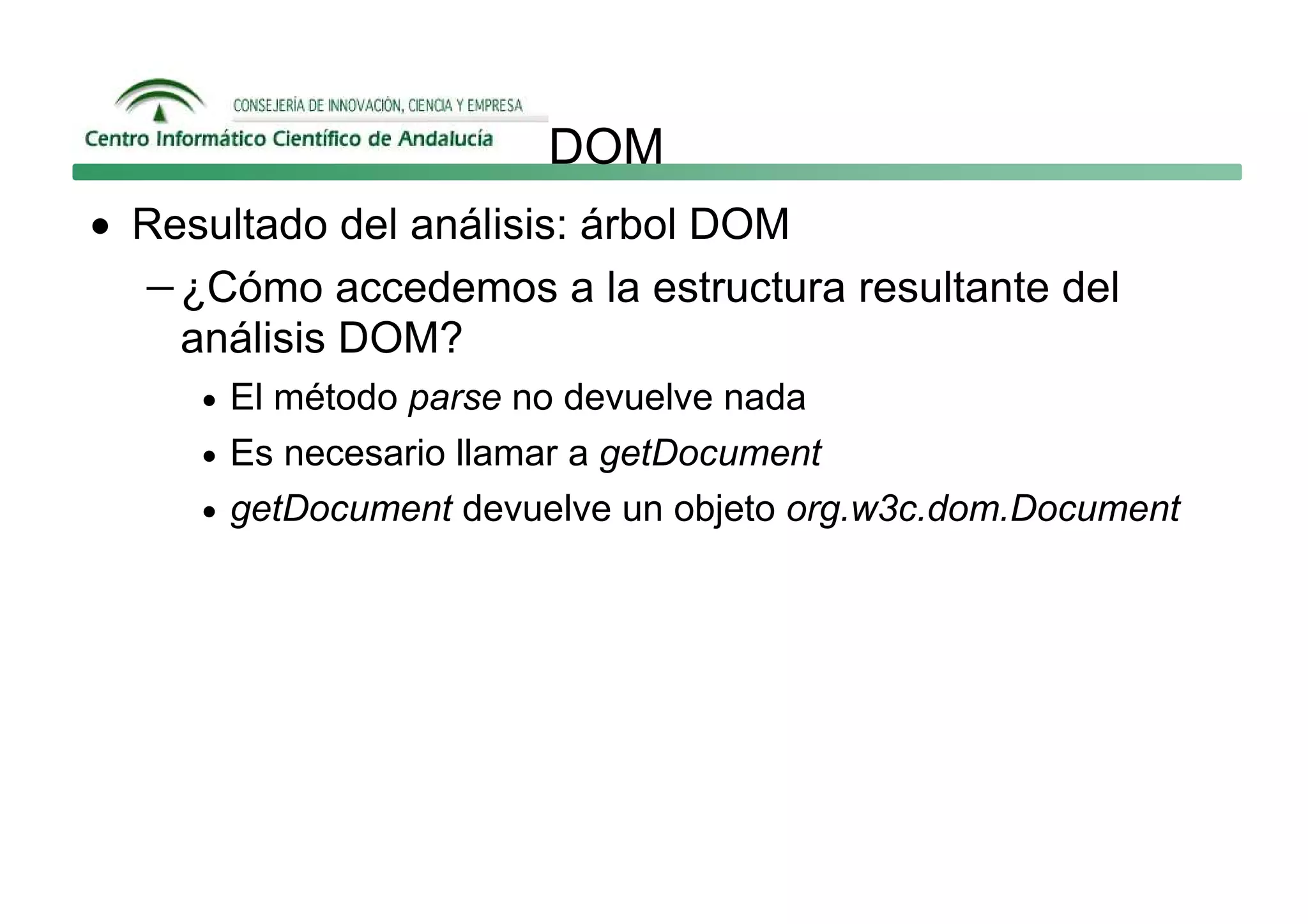 DOM
• Resultado del análisis: árbol DOM
  − ¿Cómo accedemos a la estructura resultante del
    análisis DOM?
     • El método parse no devuelve nada
     • Es necesario llamar a getDocument
     • getDocument devuelve un objeto org.w3c.dom.Document
 