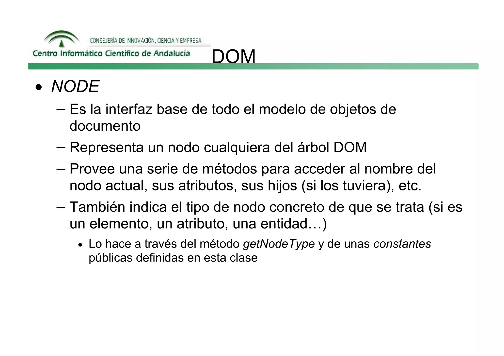 DOM
• NODE
  − Es la interfaz base de todo el modelo de objetos de
     documento
   − Representa un nodo cualquiera del árbol DOM
   − Provee una serie de métodos para acceder al nombre del
     nodo actual, sus atributos, sus hijos (si los tuviera), etc.
   − También indica el tipo de nodo concreto de que se trata (si es
     un elemento, un atributo, una entidad…)
      • Lo hace a través del método getNodeType y de unas constantes
        públicas definidas en esta clase
 