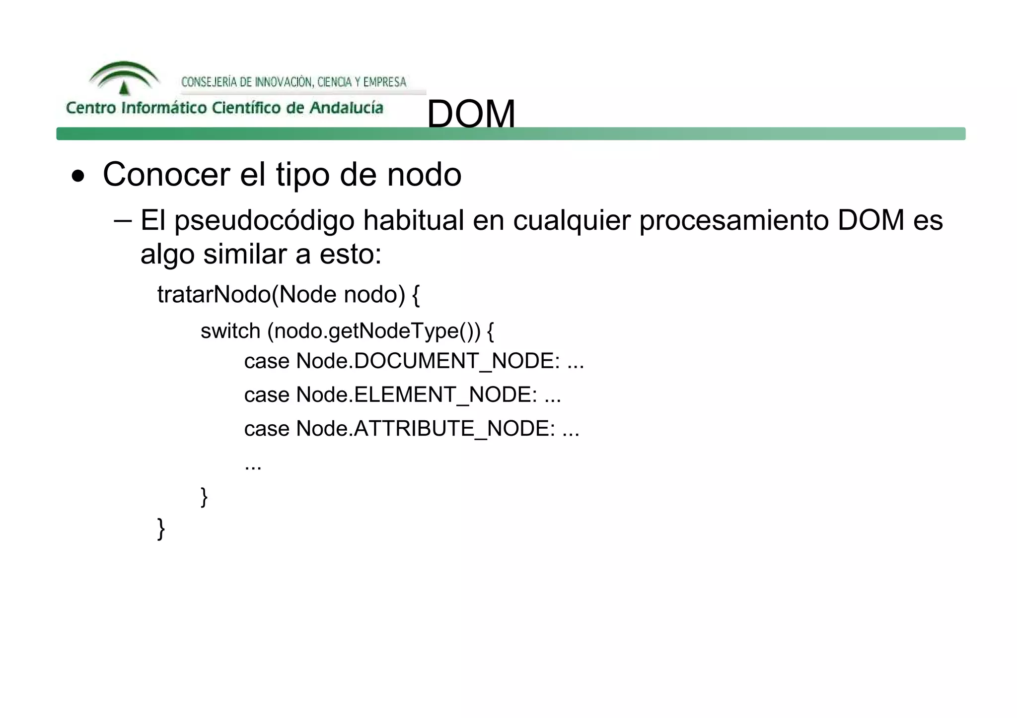 DOM
• Conocer el tipo de nodo
  − El pseudocódigo habitual en cualquier procesamiento DOM es
    algo similar a esto:
      tratarNodo(Node nodo) {
          switch (nodo.getNodeType()) {
               case Node.DOCUMENT_NODE: ...
              case Node.ELEMENT_NODE: ...
              case Node.ATTRIBUTE_NODE: ...
              ...
          }
      }
 