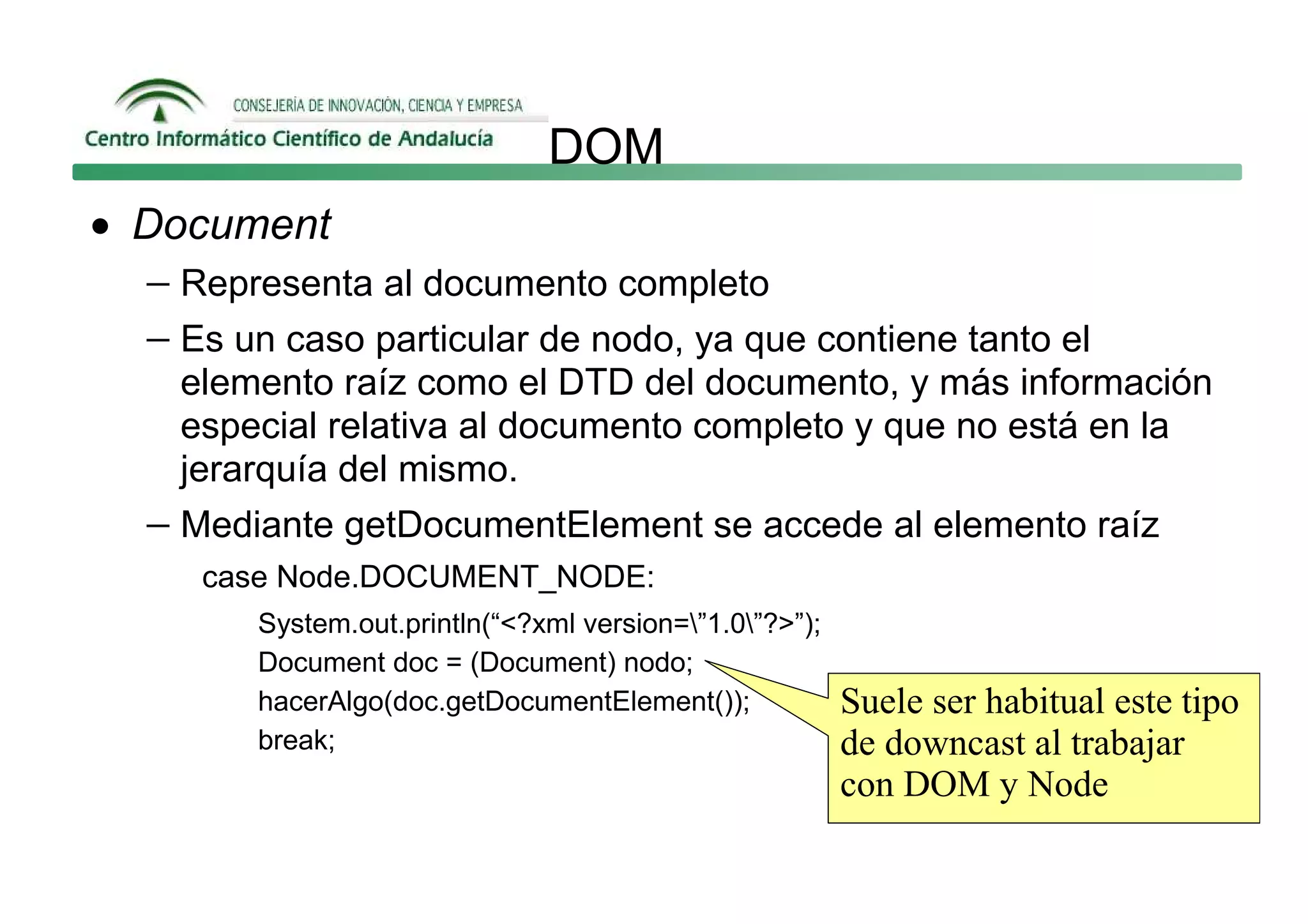 DOM
• Document
  − Representa al documento completo
  − Es un caso particular de nodo, ya que contiene tanto el
     elemento raíz como el DTD del documento, y más información
     especial relativa al documento completo y que no está en la
     jerarquía del mismo.
   − Mediante getDocumentElement se accede al elemento raíz
      case Node.DOCUMENT_NODE:
         System.out.println(“<?xml version=”1.0”?>”);
         Document doc = (Document) nodo;
         hacerAlgo(doc.getDocumentElement());             Suele ser habitual este tipo
         break;                                           de downcast al trabajar
                                                          con DOM y Node
 