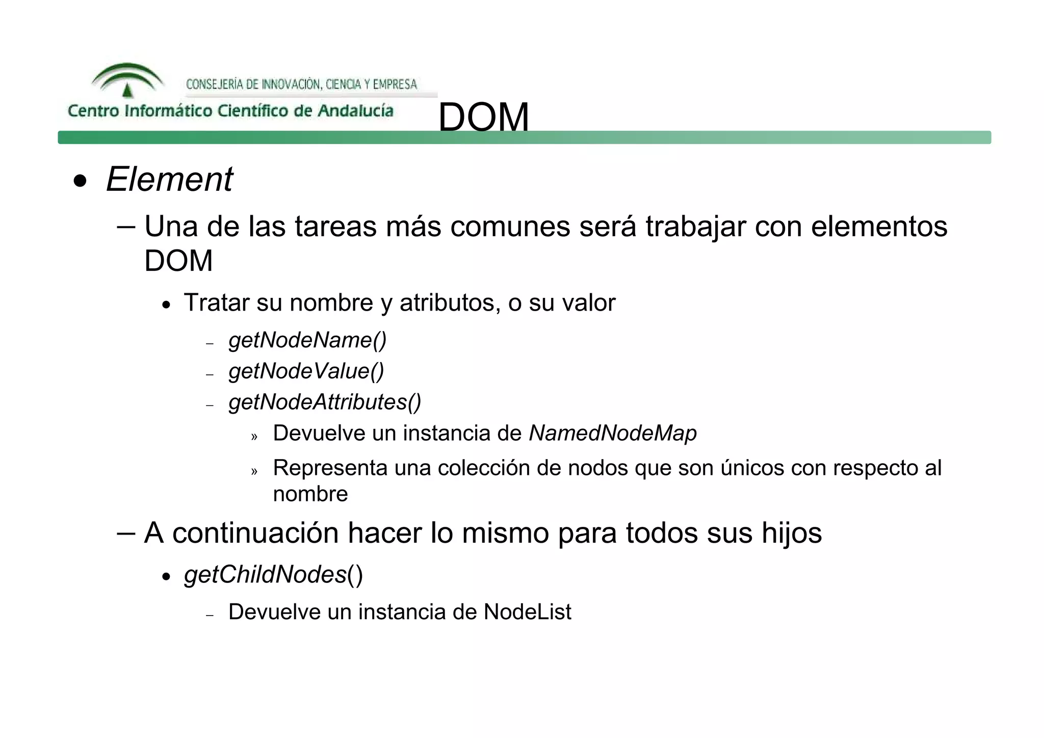 DOM
• Element
   − Una de las tareas más comunes será trabajar con elementos
     DOM
      • Tratar su nombre y atributos, o su valor
          −   getNodeName()
          −   getNodeValue()
          −   getNodeAttributes()
                » Devuelve un instancia de NamedNodeMap

                »   Representa una colección de nodos que son únicos con respecto al
                    nombre
   − A continuación hacer lo mismo para todos sus hijos
      • getChildNodes()
          −   Devuelve un instancia de NodeList
 