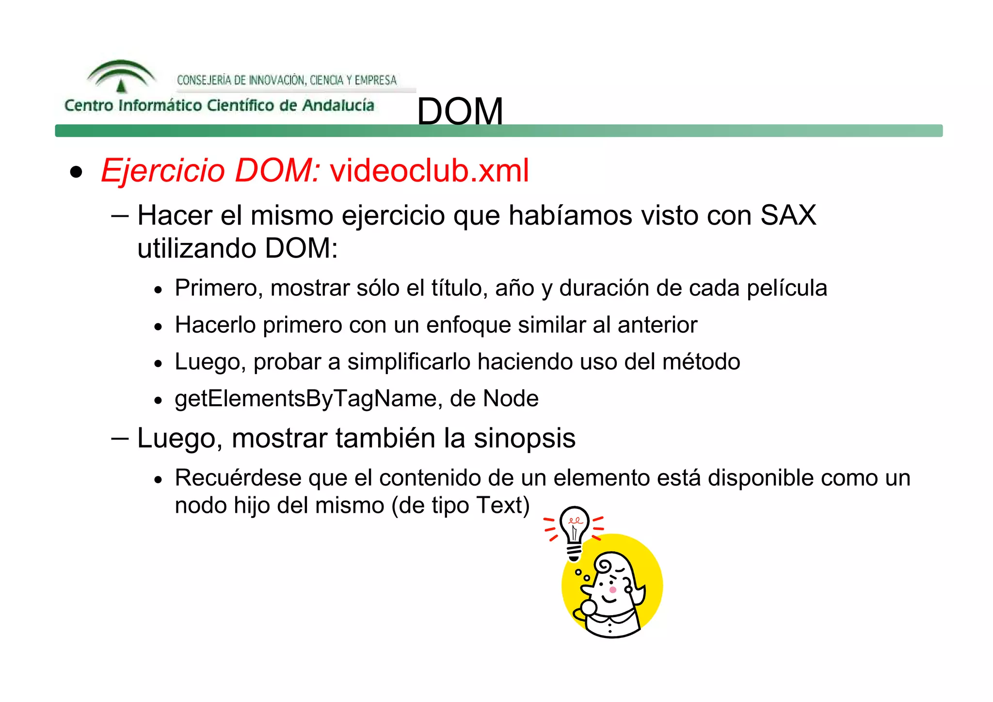 DOM
• Ejercicio DOM: videoclub.xml
   − Hacer el mismo ejercicio que habíamos visto con SAX
     utilizando DOM:
      • Primero, mostrar sólo el título, año y duración de cada película
      • Hacerlo primero con un enfoque similar al anterior
      • Luego, probar a simplificarlo haciendo uso del método
      • getElementsByTagName, de Node

   − Luego, mostrar también la sinopsis
      • Recuérdese que el contenido de un elemento está disponible como un
        nodo hijo del mismo (de tipo Text)
 