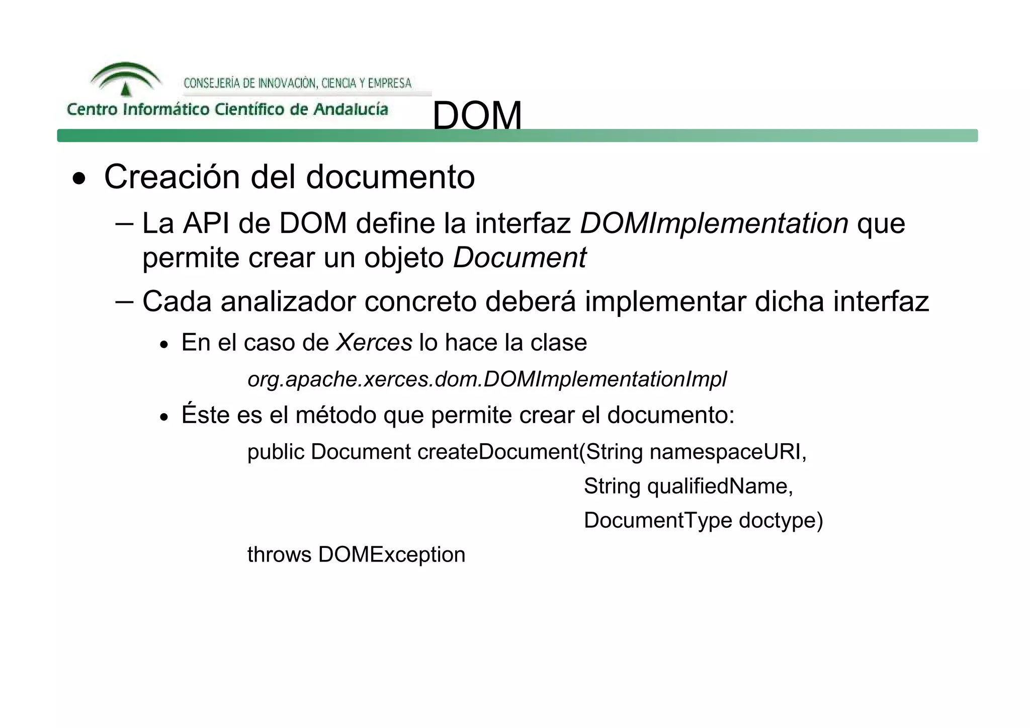 DOM
• Creación del documento
  − La API de DOM define la interfaz DOMImplementation que
     permite crear un objeto Document
   − Cada analizador concreto deberá implementar dicha interfaz
      • En el caso de Xerces lo hace la clase
              org.apache.xerces.dom.DOMImplementationImpl
      • Éste es el método que permite crear el documento:
              public Document createDocument(String namespaceURI,
                                            String qualifiedName,
                                            DocumentType doctype)
              throws DOMException
 