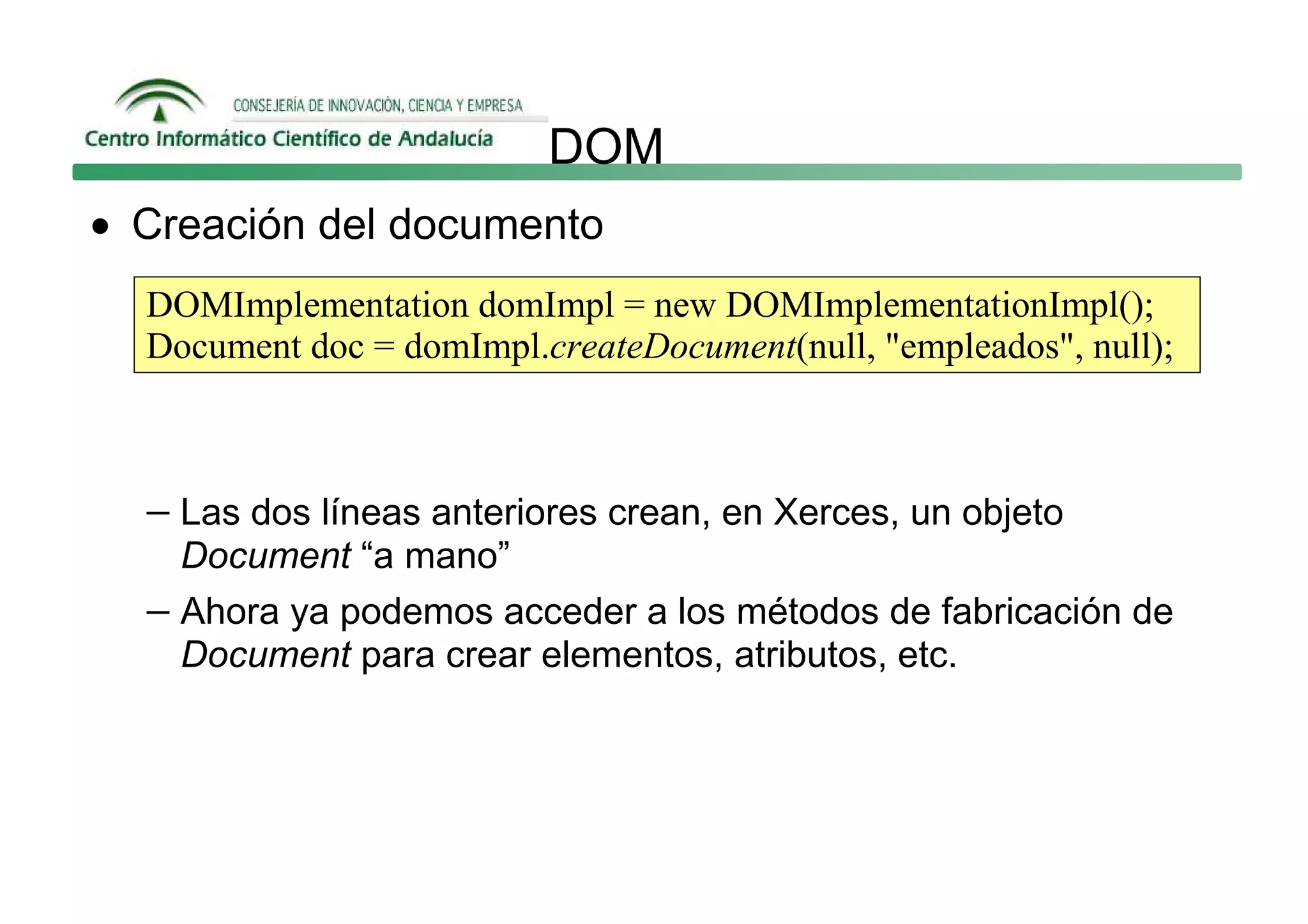 DOM
• Creación del documento
  DOMImplementation domImpl = new DOMImplementationImpl();
  Document doc = domImpl.createDocument(null, "empleados", null);



  − Las dos líneas anteriores crean, en Xerces, un objeto
    Document “a mano”
  − Ahora ya podemos acceder a los métodos de fabricación de
    Document para crear elementos, atributos, etc.
 