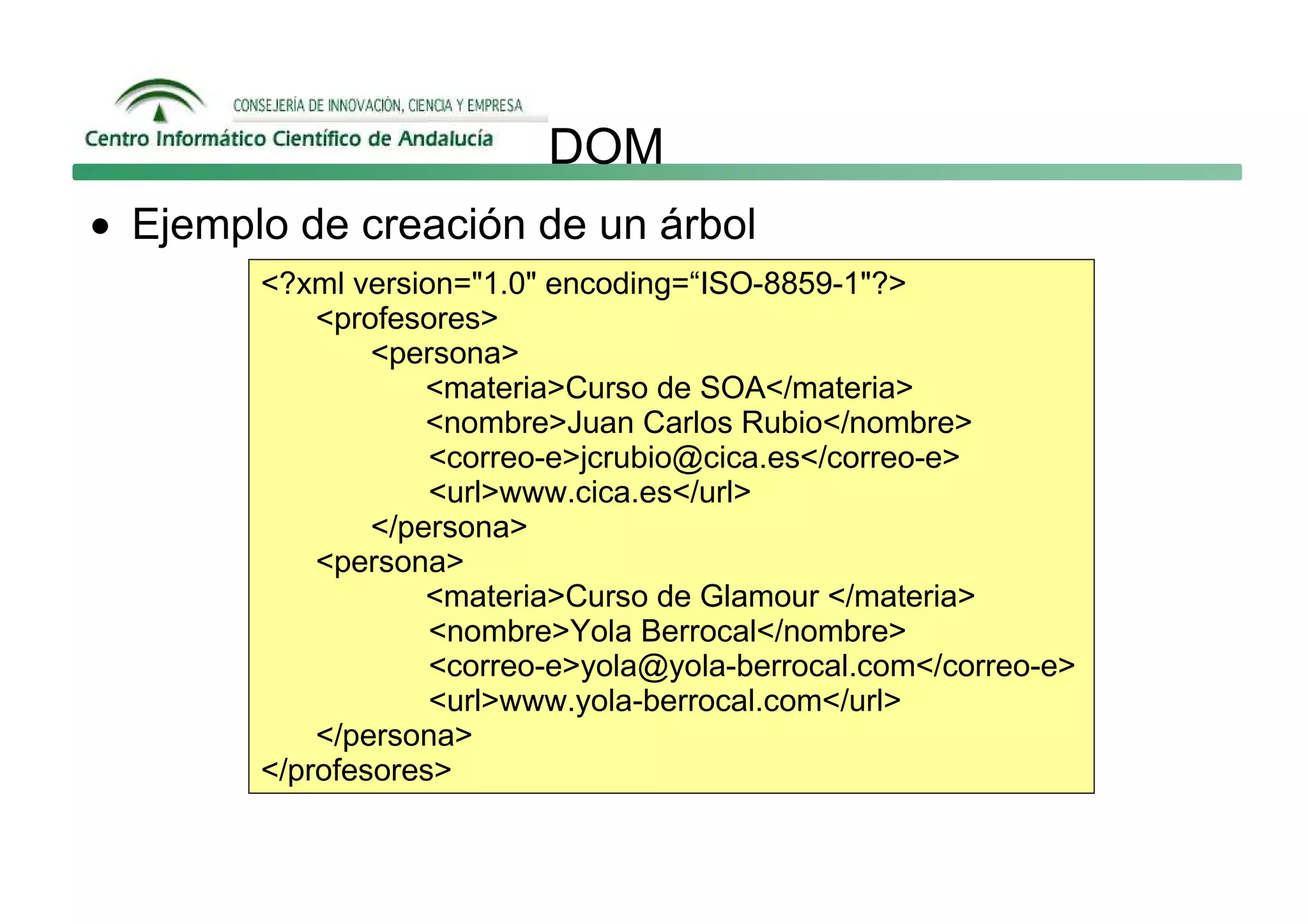 DOM
• Ejemplo de creación de un árbol
        <?xml version="1.0" encoding=“ISO-8859-1"?>
            <profesores>
                <persona>
                    <materia>Curso de SOA</materia>
                    <nombre>Juan Carlos Rubio</nombre>
                    <correo-e>jcrubio@cica.es</correo-e>
                    <url>www.cica.es</url>
                </persona>
            <persona>
                    <materia>Curso de Glamour </materia>
                    <nombre>Yola Berrocal</nombre>
                    <correo-e>yola@yola-berrocal.com</correo-e>
                    <url>www.yola-berrocal.com</url>
            </persona>
        </profesores>
 