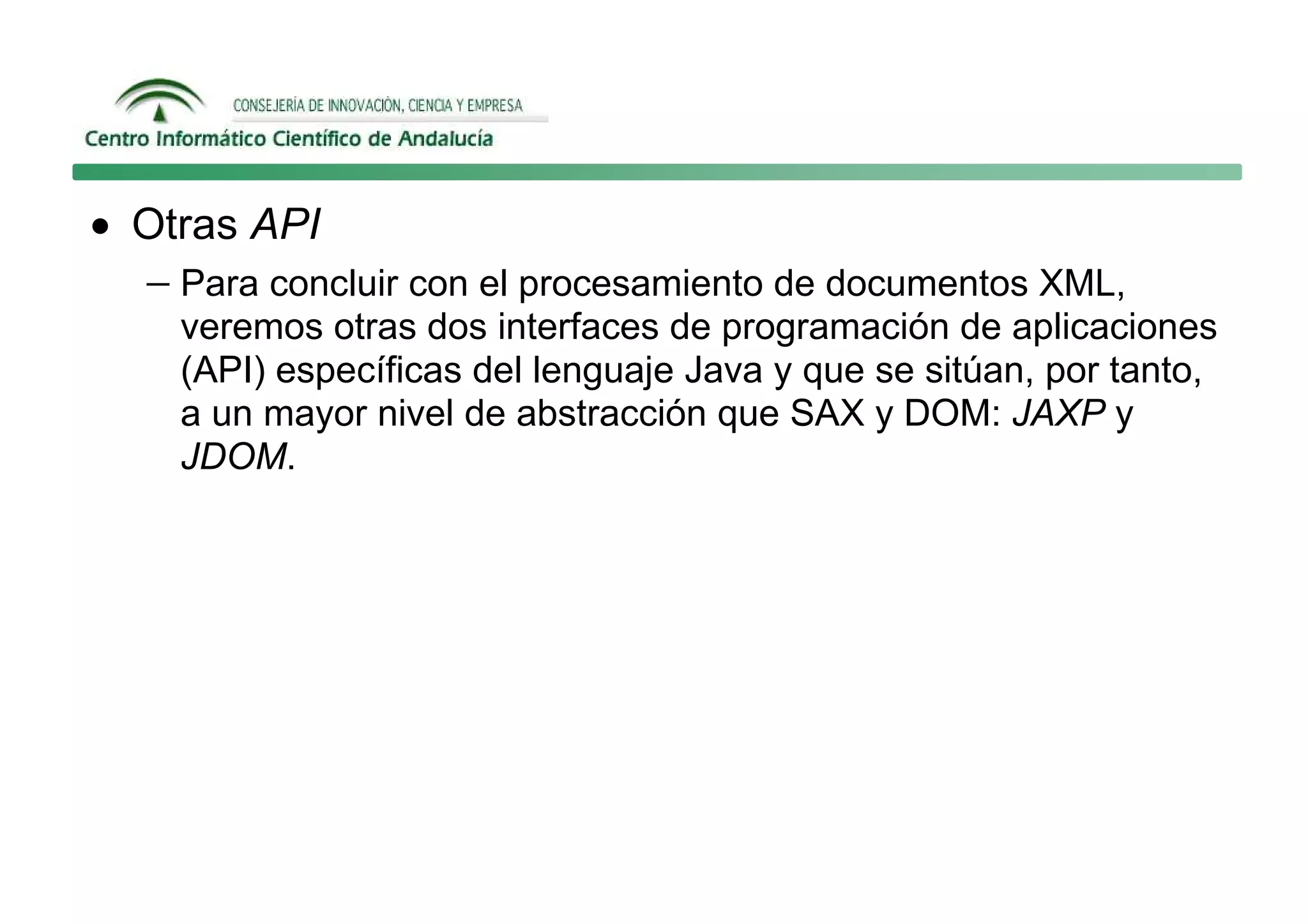 • Otras API
  − Para concluir con el procesamiento de documentos XML,
    veremos otras dos interfaces de programación de aplicaciones
    (API) específicas del lenguaje Java y que se sitúan, por tanto,
    a un mayor nivel de abstracción que SAX y DOM: JAXP y
    JDOM.
 