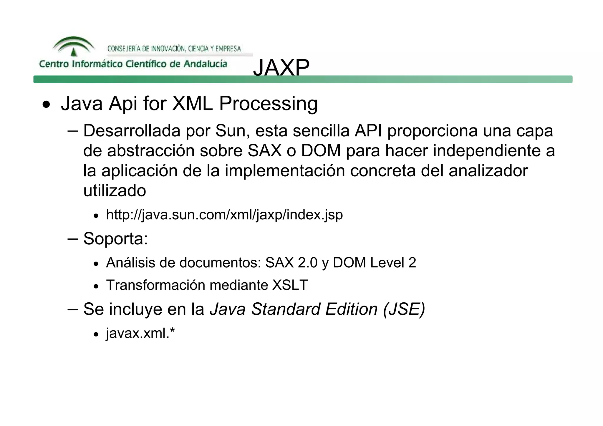 JAXP
• Java Api for XML Processing
   − Desarrollada por Sun, esta sencilla API proporciona una capa
     de abstracción sobre SAX o DOM para hacer independiente a
     la aplicación de la implementación concreta del analizador
     utilizado
      • http://java.sun.com/xml/jaxp/index.jsp

   − Soporta:
      • Análisis de documentos: SAX 2.0 y DOM Level 2
      • Transformación mediante XSLT

   − Se incluye en la Java Standard Edition (JSE)
      • javax.xml.*
 