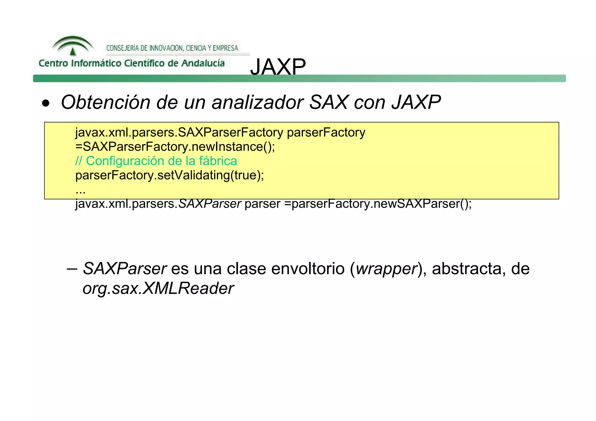 JAXP
• Obtención de un analizador SAX con JAXP
   javax.xml.parsers.SAXParserFactory parserFactory
   =SAXParserFactory.newInstance();
   // Configuración de la fábrica
   parserFactory.setValidating(true);
   ...
   javax.xml.parsers.SAXParser parser =parserFactory.newSAXParser();




  − SAXParser es una clase envoltorio (wrapper), abstracta, de
    org.sax.XMLReader
 