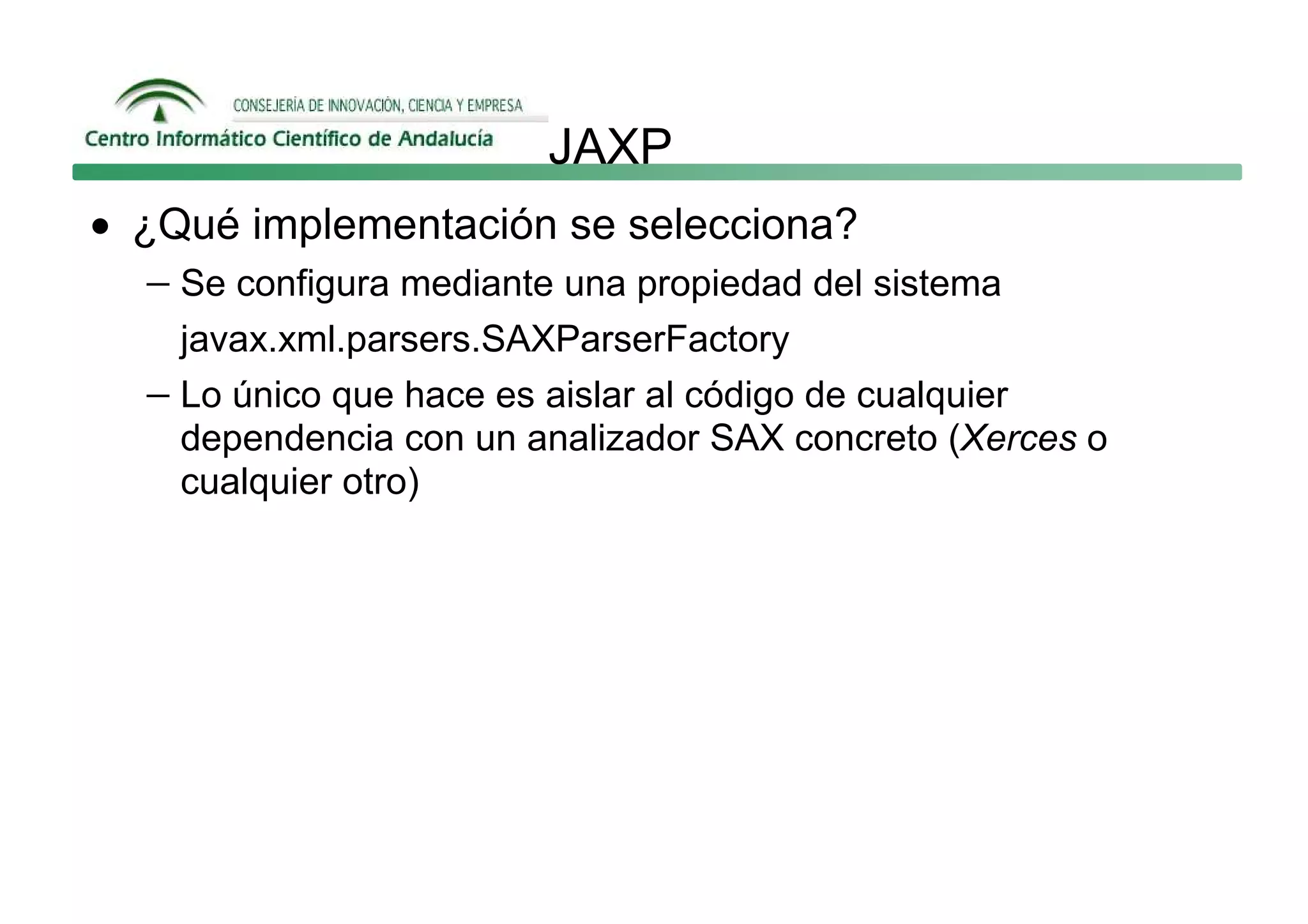 JAXP
• ¿Qué implementación se selecciona?
   − Se configura mediante una propiedad del sistema
     javax.xml.parsers.SAXParserFactory
   − Lo único que hace es aislar al código de cualquier
     dependencia con un analizador SAX concreto (Xerces o
     cualquier otro)
 
