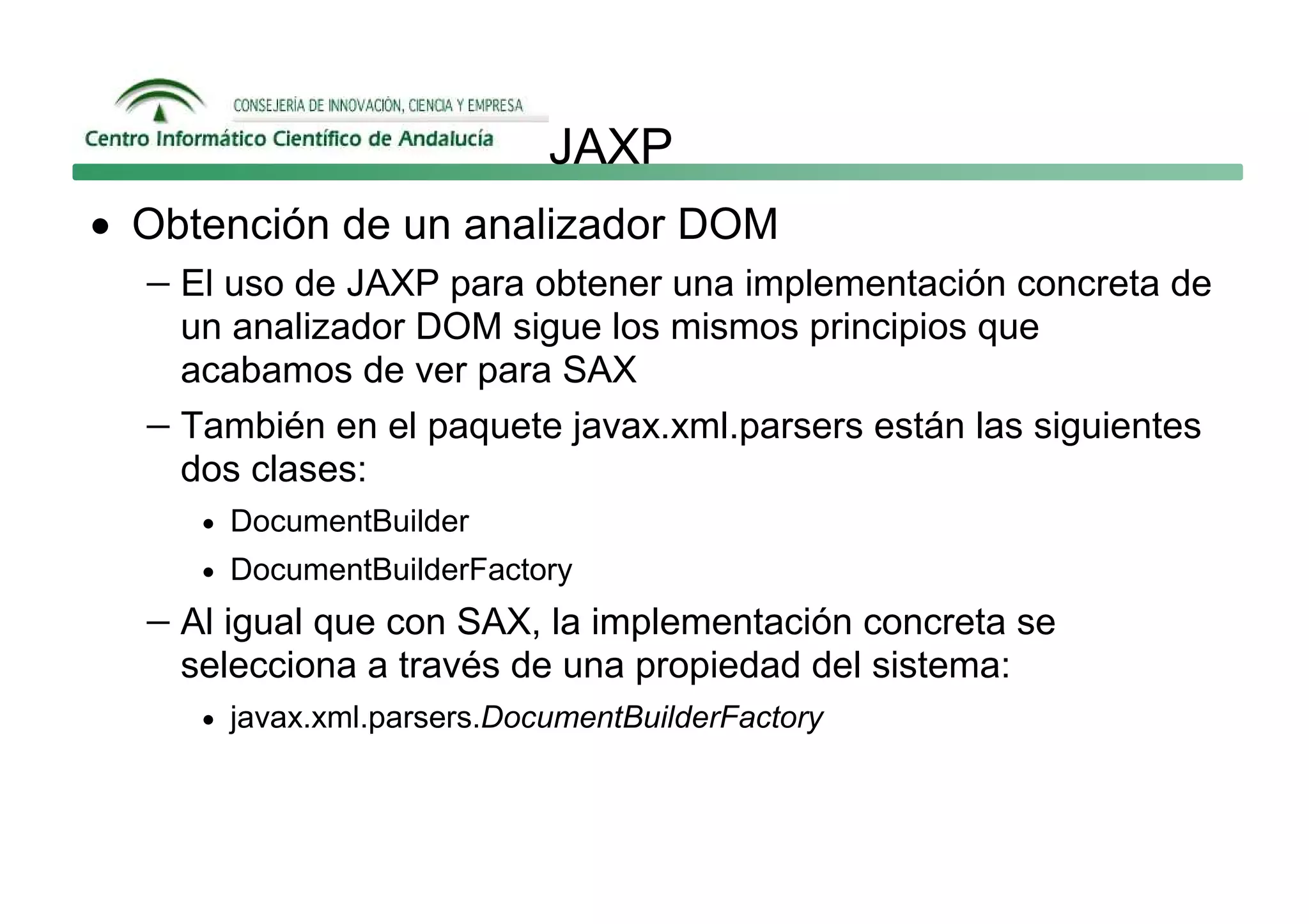 JAXP
• Obtención de un analizador DOM
  − El uso de JAXP para obtener una implementación concreta de
     un analizador DOM sigue los mismos principios que
     acabamos de ver para SAX
   − También en el paquete javax.xml.parsers están las siguientes
     dos clases:
      • DocumentBuilder
      • DocumentBuilderFactory

   − Al igual que con SAX, la implementación concreta se
     selecciona a través de una propiedad del sistema:
      • javax.xml.parsers.DocumentBuilderFactory
 