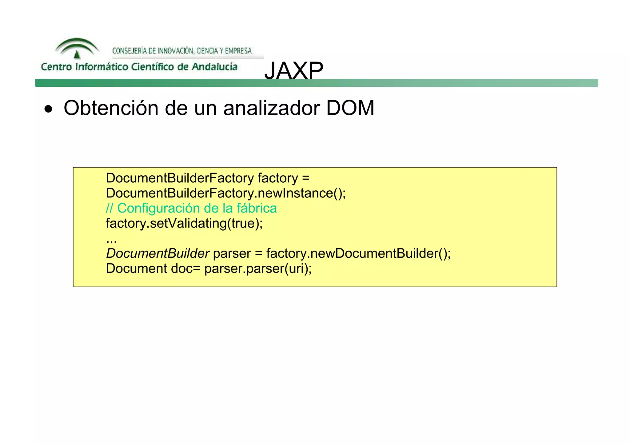 JAXP
• Obtención de un analizador DOM


      DocumentBuilderFactory factory =
      DocumentBuilderFactory.newInstance();
      // Configuración de la fábrica
      factory.setValidating(true);
      ...
      DocumentBuilder parser = factory.newDocumentBuilder();
      Document doc= parser.parser(uri);
 