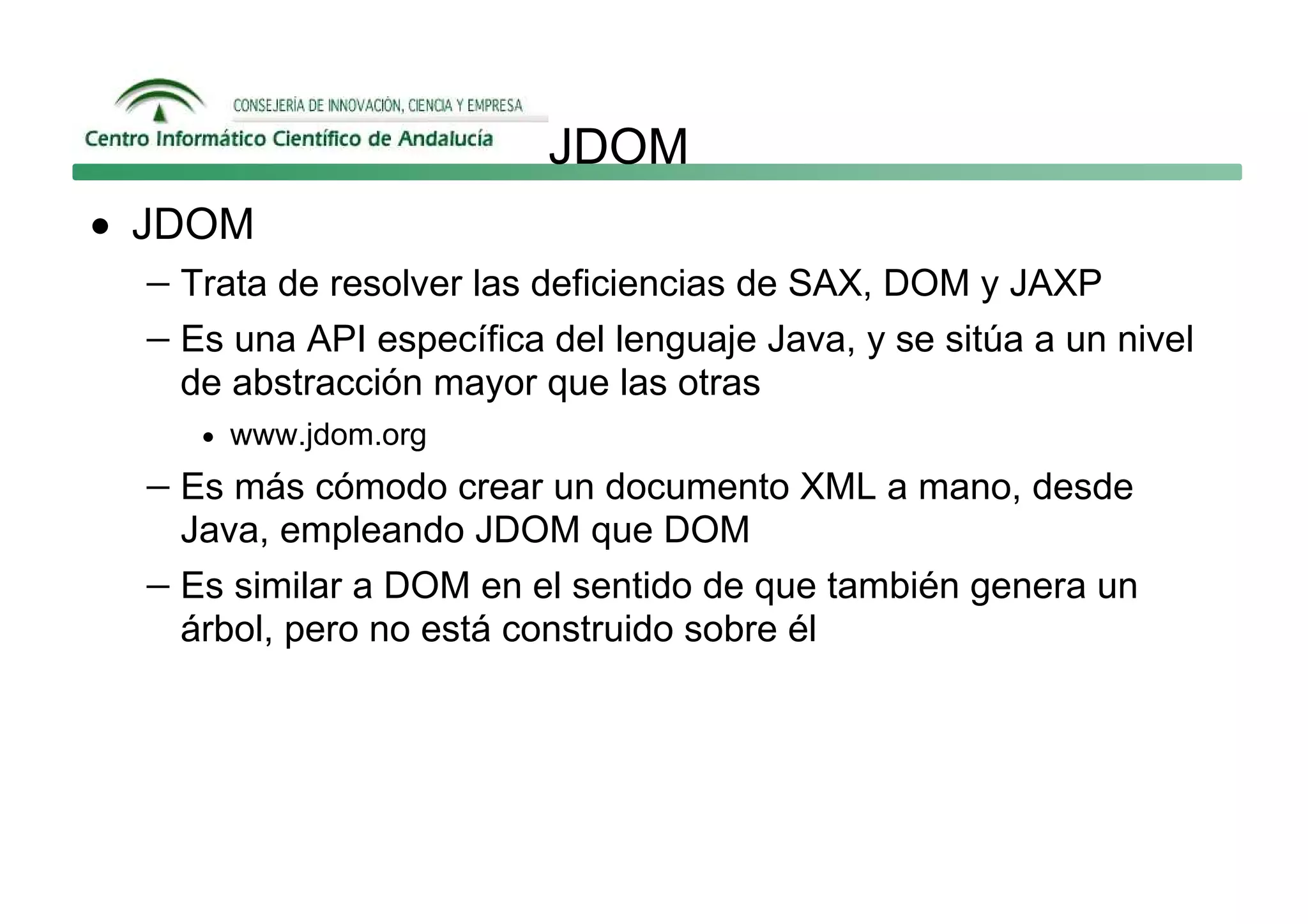 JDOM
• JDOM
   − Trata de resolver las deficiencias de SAX, DOM y JAXP
   − Es una API específica del lenguaje Java, y se sitúa a un nivel
     de abstracción mayor que las otras
      • www.jdom.org

   − Es más cómodo crear un documento XML a mano, desde
     Java, empleando JDOM que DOM
   − Es similar a DOM en el sentido de que también genera un
     árbol, pero no está construido sobre él
 