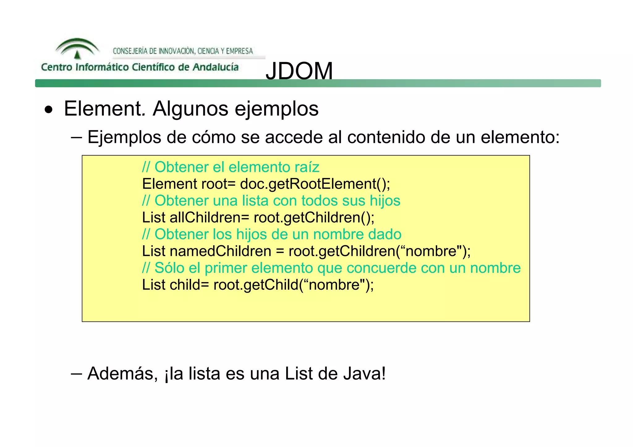 JDOM
• Element. Algunos ejemplos
   − Ejemplos de cómo se accede al contenido de un elemento:
            // Obtener el elemento raíz
            Element root= doc.getRootElement();
            // Obtener una lista con todos sus hijos
            List allChildren= root.getChildren();
            // Obtener los hijos de un nombre dado
            List namedChildren = root.getChildren(“nombre");
            // Sólo el primer elemento que concuerde con un nombre
            List child= root.getChild(“nombre");




   − Además, ¡la lista es una List de Java!
 