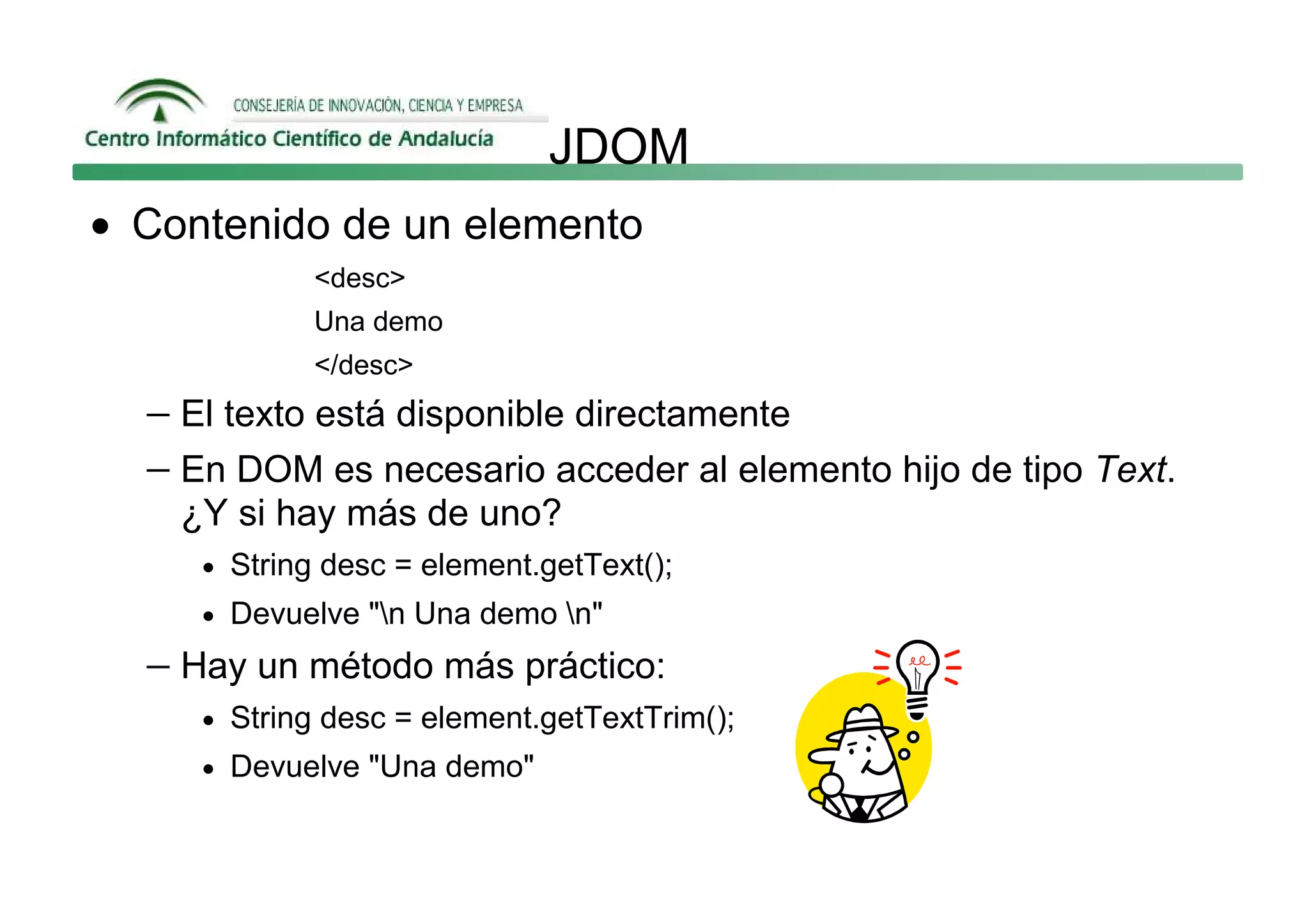 JDOM
• Contenido de un elemento
             <desc>
             Una demo
             </desc>
  − El texto está disponible directamente
  − En DOM es necesario acceder al elemento hijo de tipo Text.
    ¿Y si hay más de uno?
     • String desc = element.getText();
     • Devuelve "n Una demo n"

  − Hay un método más práctico:
     • String desc = element.getTextTrim();
     • Devuelve "Una demo"
 