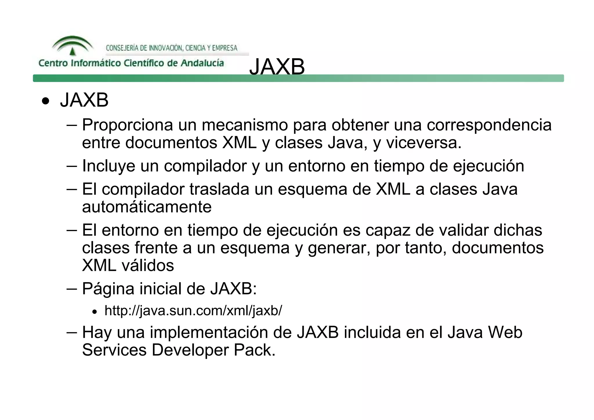 JAXB
• JAXB
   − Proporciona un mecanismo para obtener una correspondencia
     entre documentos XML y clases Java, y viceversa.
   − Incluye un compilador y un entorno en tiempo de ejecución
   − El compilador traslada un esquema de XML a clases Java
     automáticamente
   − El entorno en tiempo de ejecución es capaz de validar dichas
     clases frente a un esquema y generar, por tanto, documentos
     XML válidos
   − Página inicial de JAXB:
      • http://java.sun.com/xml/jaxb/
   − Hay una implementación de JAXB incluida en el Java Web
     Services Developer Pack.
 