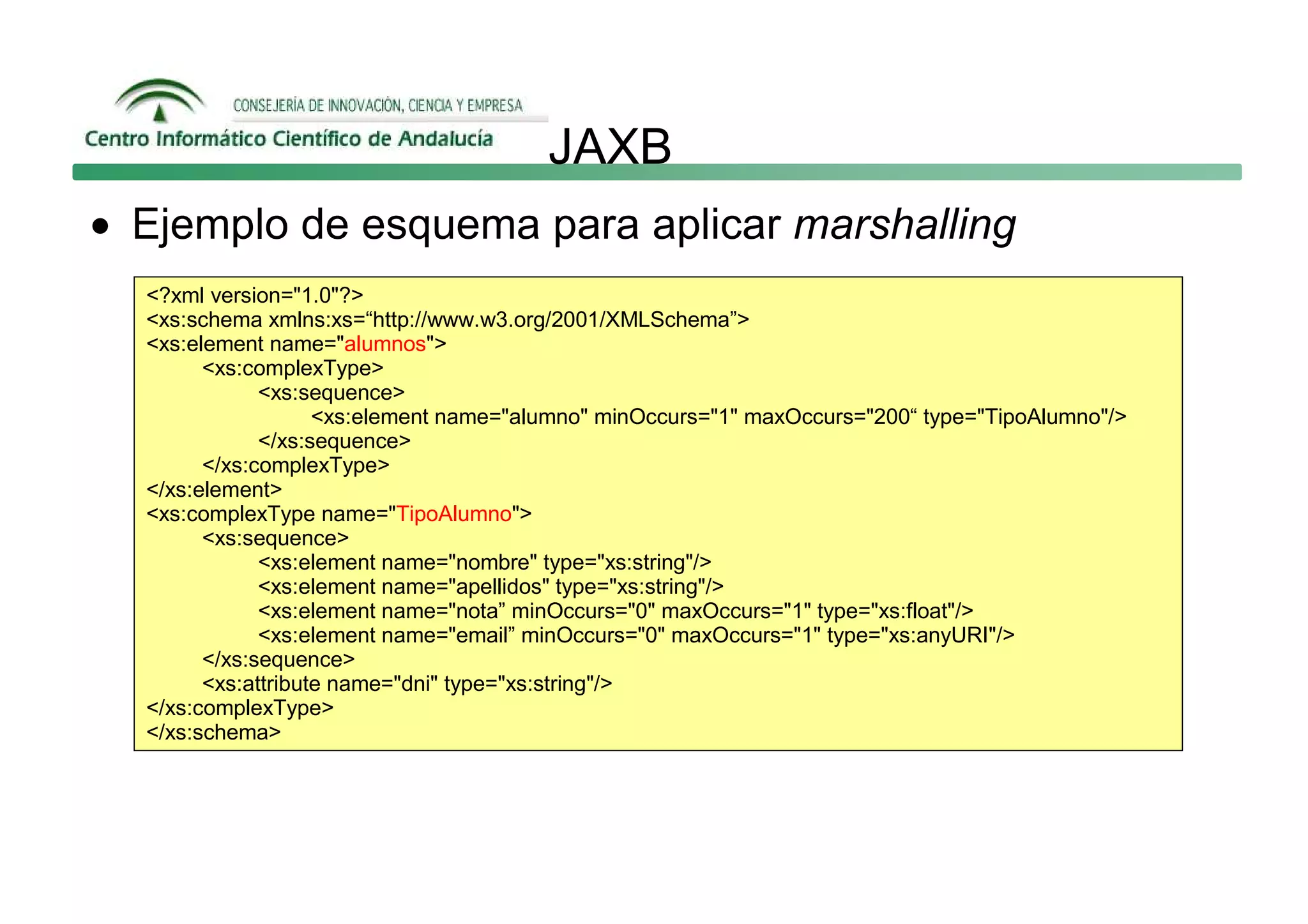 JAXB
• Ejemplo de esquema para aplicar marshalling
  <?xml version="1.0"?>
  <xs:schema xmlns:xs=“http://www.w3.org/2001/XMLSchema”>
  <xs:element name="alumnos">
        <xs:complexType>
              <xs:sequence>
                    <xs:element name="alumno" minOccurs="1" maxOccurs="200“ type="TipoAlumno"/>
              </xs:sequence>
        </xs:complexType>
  </xs:element>
  <xs:complexType name="TipoAlumno">
        <xs:sequence>
              <xs:element name="nombre" type="xs:string"/>
              <xs:element name="apellidos" type="xs:string"/>
              <xs:element name="nota” minOccurs="0" maxOccurs="1" type="xs:float"/>
              <xs:element name="email” minOccurs="0" maxOccurs="1" type="xs:anyURI"/>
        </xs:sequence>
        <xs:attribute name="dni" type="xs:string"/>
  </xs:complexType>
  </xs:schema>
 