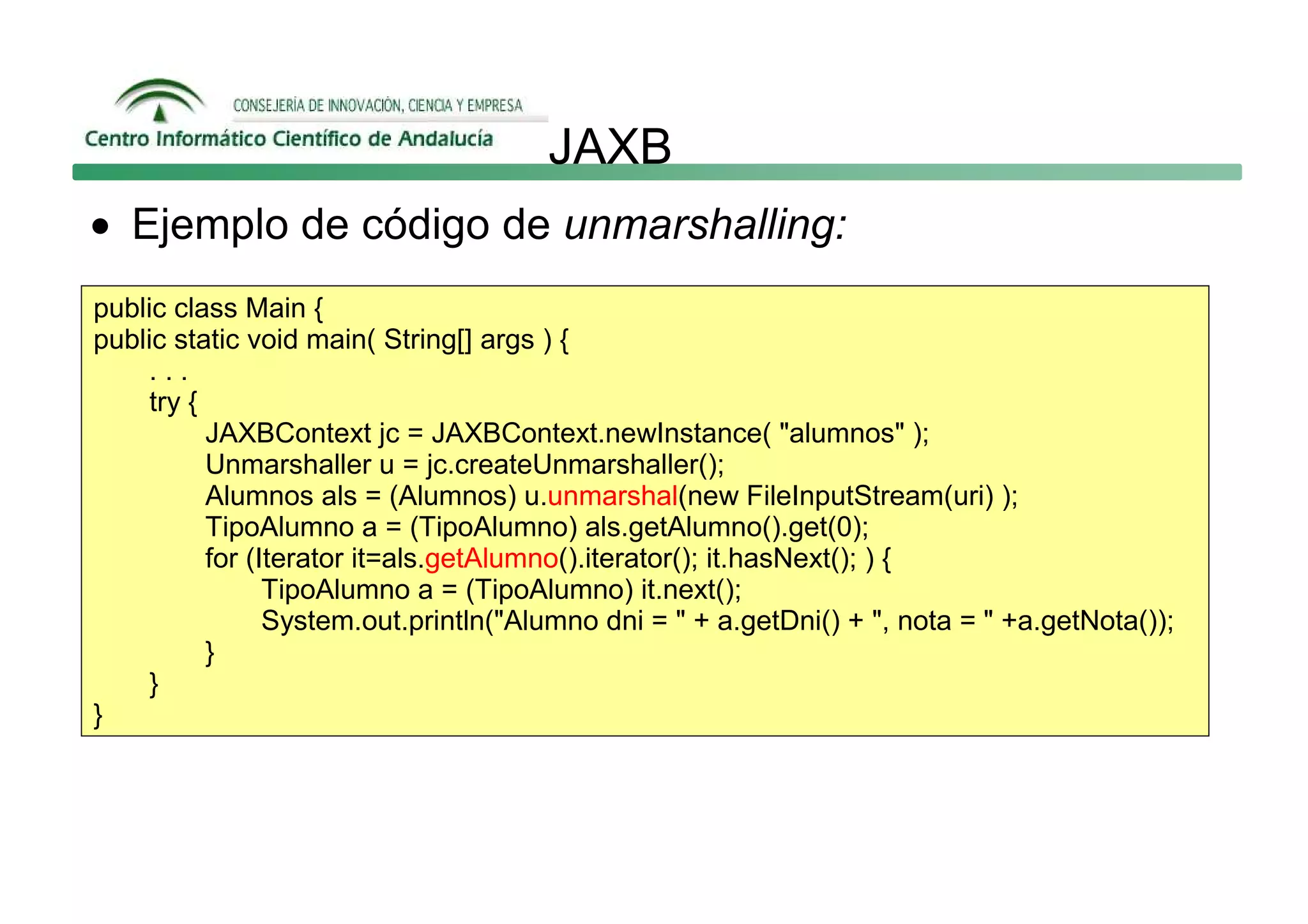 JAXB
• Ejemplo de código de unmarshalling:
public class Main {
public static void main( String[] args ) {
     ...
     try {
           JAXBContext jc = JAXBContext.newInstance( "alumnos" );
           Unmarshaller u = jc.createUnmarshaller();
           Alumnos als = (Alumnos) u.unmarshal(new FileInputStream(uri) );
           TipoAlumno a = (TipoAlumno) als.getAlumno().get(0);
           for (Iterator it=als.getAlumno().iterator(); it.hasNext(); ) {
                 TipoAlumno a = (TipoAlumno) it.next();
                 System.out.println("Alumno dni = " + a.getDni() + ", nota = " +a.getNota());
           }
     }
}
 