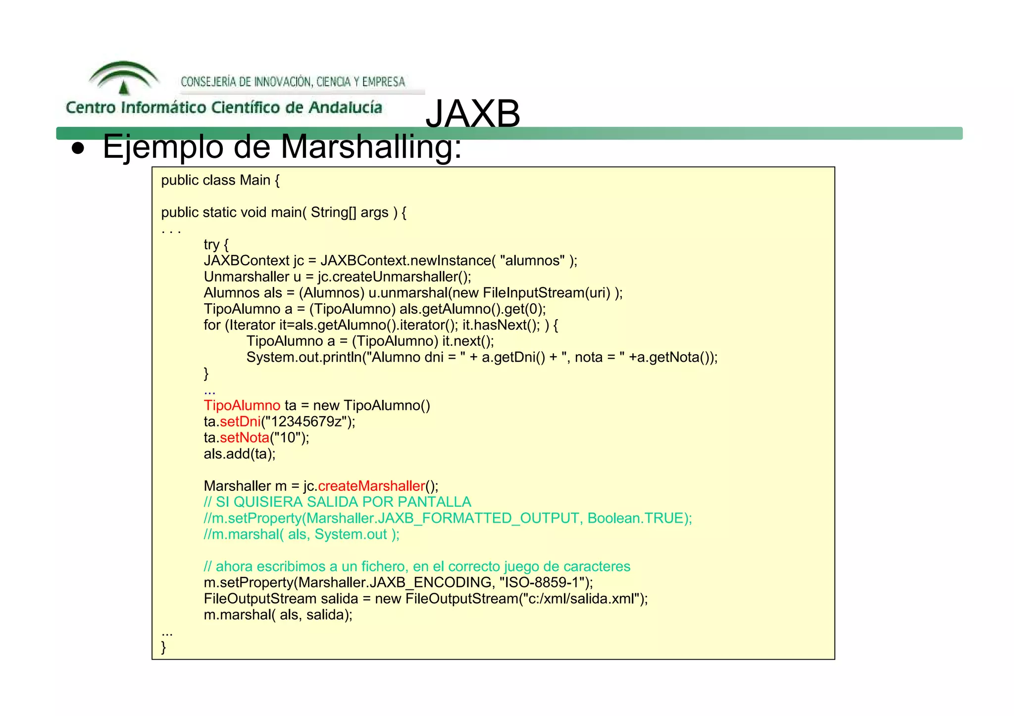 JAXB
• Ejemplo de Marshalling:
     public class Main {

     public static void main( String[] args ) {
     ...
            try {
            JAXBContext jc = JAXBContext.newInstance( "alumnos" );
            Unmarshaller u = jc.createUnmarshaller();
            Alumnos als = (Alumnos) u.unmarshal(new FileInputStream(uri) );
            TipoAlumno a = (TipoAlumno) als.getAlumno().get(0);
            for (Iterator it=als.getAlumno().iterator(); it.hasNext(); ) {
                    TipoAlumno a = (TipoAlumno) it.next();
                    System.out.println("Alumno dni = " + a.getDni() + ", nota = " +a.getNota());
            }
            ...
            TipoAlumno ta = new TipoAlumno()
            ta.setDni("12345679z");
            ta.setNota("10");
            als.add(ta);

           Marshaller m = jc.createMarshaller();
           // SI QUISIERA SALIDA POR PANTALLA
           //m.setProperty(Marshaller.JAXB_FORMATTED_OUTPUT, Boolean.TRUE);
           //m.marshal( als, System.out );

           // ahora escribimos a un fichero, en el correcto juego de caracteres
           m.setProperty(Marshaller.JAXB_ENCODING, "ISO-8859-1");
           FileOutputStream salida = new FileOutputStream("c:/xml/salida.xml");
           m.marshal( als, salida);
     ...
     }
 
