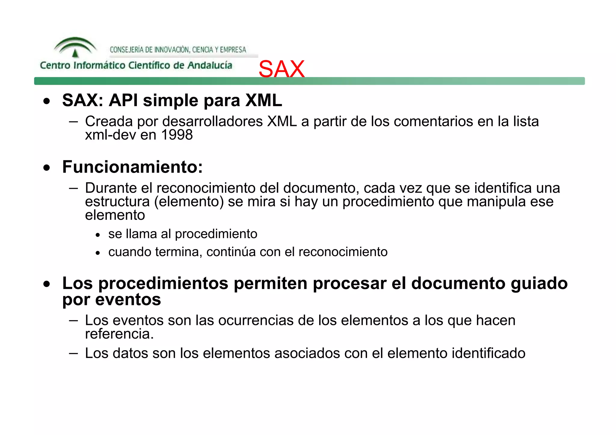 SAX
• SAX: API simple para XML
   − Creada por desarrolladores XML a partir de los comentarios en la lista
      xml-dev en 1998

• Funcionamiento:
   − Durante el reconocimiento del documento, cada vez que se identifica una
      estructura (elemento) se mira si hay un procedimiento que manipula ese
      elemento
       • se llama al procedimiento
       • cuando termina, continúa con el reconocimiento

• Los procedimientos permiten procesar el documento guiado
  por eventos
   − Los eventos son las ocurrencias de los elementos a los que hacen
     referencia.
   − Los datos son los elementos asociados con el elemento identificado
 