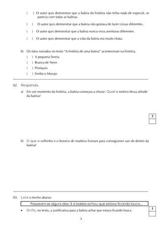 3
( ) O autor quis demonstrar que a baleia da história não tinha nada de especial, se
parecia com todas as baleias.
( ) O autor quis demonstrar que a baleia não gostava de fazer coisas diferentes.
( ) O autor quis demonstrar que a baleia nunca vivia aventuras diferentes.
( ) O autor quis demonstrar que a vida da baleia era muito chata.
b) Os fatos narrados no texto “A história de uma baleia” aconteceram na história,
( ) A pequena Sereia
( ) Branca de Neve
( ) Pinóquio
( ) Simbá o Marujo
02. Responda.
a) Em um momento da história, a baleia começou a chorar. Qual o motivo dessa atitude
da baleia?
b) O que o velhinho e o boneco de madeira fizeram para conseguirem sair de dentro da
baleia?
03. Leia o trecho abaixo.
Passaram-se alguns dias. E a baleia achou que estava ficando louca...
 Grife, no texto, a justificativa para a baleia achar que estava ficando louca.
2
1
 