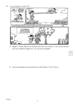 5
07. Leia as tirinhas e responda.
a) Magali e Cascão pediram ao Pinóquio para falar uma mentira. O que levou Cascão a
fazer esse pedido? E Magali, por que ela fez esse pedido?
b) Há um personagem que está presente nas três histórias. Identifique-o.
ESTR/gmf
1
POR
FAVOR!
CONTA SÓ
MAIS UMA
MENTIRA!
VAI PINÓQUIO!
CONTA SÓ MAIS
UMA MENTIRINHA!
 