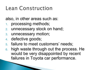 also, in other areas such as:
1. processing methods;
2. unnecessary stock on hand;
3. unnecessary motion;
4. defective goods;
5. failure to meet customers’ needs;
6. high waste through out the process. He
would be very disappointed by recent
failures in Toyota car performance.
 