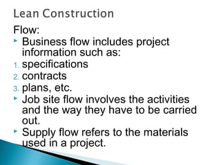 Flow:
 Business flow includes project
information such as:
1. specifications
2. contracts
3. plans, etc.
 Job site flow involves the activities
and the way they have to be carried
out.
 Supply flow refers to the materials
used in a project.
 