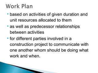  based on activities of given duration and
unit resources allocated to them
 as well as predecessor relationships
between activities
 for different parties involved in a
construction project to communicate with
one another whom should be doing what
work and when.
 