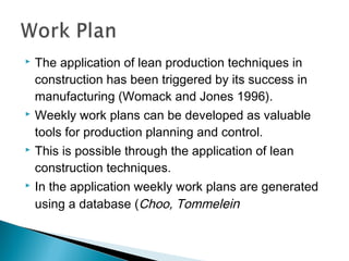  The application of lean production techniques in
construction has been triggered by its success in
manufacturing (Womack and Jones 1996).
 Weekly work plans can be developed as valuable
tools for production planning and control.
 This is possible through the application of lean
construction techniques.
 In the application weekly work plans are generated
using a database (Choo, Tommelein
 