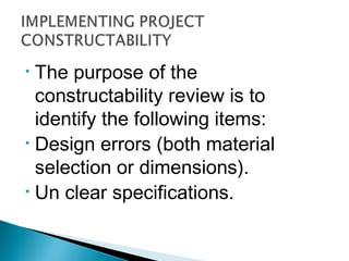 • The purpose of the
constructability review is to
identify the following items:
• Design errors (both material
selection or dimensions).
• Un clear specifications.
 