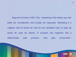 10




    Segundo Drucker (1991:123), “marketing é tão básico que não

pode ser considerado uma função em separado. Marketing é o

negócio visto do ponto de vista do seu resultado final, ou seja, do

ponto de vista do cliente. O sucesso nos negócios não é

determinado     pelo    produtor,    mas     pelo     consumidor”.
 