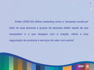 11




    Kotler (2000:30) define marketing como o “processo social por

meio do qual pessoas e grupos de pessoas obtém aquilo de que

necessitam e o que desejam com a criação, oferta e livre

negociação de produtos e serviços de valor com outros”.
 