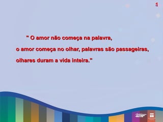 1
                                                    16




   " O amor não começa na palavra,

o amor começa no olhar, palavras são passageiras,

olhares duram a vida inteira."
 