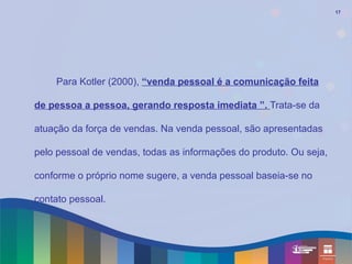 17




    Para Kotler (2000), “venda pessoal é a comunicação feita

de pessoa a pessoa, gerando resposta imediata ”. Trata-se da

atuação da força de vendas. Na venda pessoal, são apresentadas

pelo pessoal de vendas, todas as informações do produto. Ou seja,

conforme o próprio nome sugere, a venda pessoal baseia-se no

contato pessoal.
 