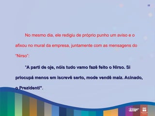 22




     No mesmo dia, ele redigiu de próprio punho um aviso e o

afixou no mural da empresa, juntamente com as mensagens do

“Nirso”:

     “A parti de oje, nóis tudo vamo fazê feito o Nirso. Si

priocupá menos em iscrevê serto, mode vendê maiz. Acinado,

o Prezidenti”.
 