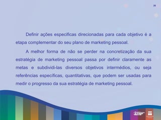 26




    Definir ações especificas direcionadas para cada objetivo é a
etapa complementar do seu plano de marketing pessoal.

    A melhor forma de não se perder na concretização da sua
estratégia de marketing pessoal passa por definir claramente as
metas e subdividi-las diversos objetivos intermédios, ou seja
referências específicas, quantitativas, que podem ser usadas para
medir o progresso da sua estratégia de marketing pessoal.
 