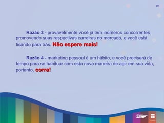 29




     Razão 3 - provavelmente você já tem inúmeros concorrentes
promovendo suas respectivas carreiras no mercado, e você está
ficando para trás. Não espere mais!

     Razão 4 - marketing pessoal é um hábito, e você precisará de
tempo para se habituar com esta nova maneira de agir em sua vida,
portanto, corra!
 
