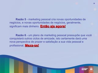 30




      Razão 5 - marketing pessoal cria novas oportunidades de
negócios, e novas oportunidades de negócios, geralmente,
significam mais dinheiro. Então aja agora!


      Razão 6 - um plano de marketing pessoal pressupõe que você
conquistará outros ciclos de amizade, isto certamente dará uma
nova perspectiva de prazer e satisfação a sua vida pessoal e
profissional. Mexa-se!
 