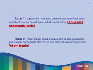 31




     Razão 7 - o plano de marketing pessoal traz reconhecimento
social pelos anos de esforços, estudos e trabalho. O que está
esperando, ande!



      Razão 8 - maior status social é o que obterá com o sucesso
profissional conseguido através de seu plano de marketing pessoal.
Vá em frente!
 