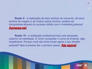 32




    Razão 9 - a realização de seus sonhos de consumo, de seus
sonhos de viagem e de muitos outros sonhos, poderá ser
conquistada através do sucesso obtido com o marketing pessoal.
Apresse-se!

     Razão 10 - a realização profissional traz uma sensação
superior de satisfação. É como conquistar o cume do Everest, algo
inexplicável. Porque você não tenta iniciar agora o seu desafio
pessoal? Mas é preciso dar o primeiro passo. Aja agora!
 