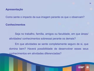 34



Apresentação

Como sente o impacto da sua imagem perante os que o observam?

Conhecimentos


       Seja no trabalho, família, amigos ou faculdade, em que áreas/
  atividades/ conhecimentos sobressai perante os demais?

       Em que atividades se sente completamente seguro de si, que
  domina bem? Haverá possibilidade de desenvolver esses seus
  conhecimentos em atividades diferenciadas?
 