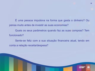 36




    É uma pessoa impulsiva na forma que gasta o dinheiro? Ou
pensa muito antes de investir as suas economias?

    Quais os seus parâmetros quando faz as suas compras? Tem
funcionado?

    Sente-se feliz com a sua situação financeira atual, tendo em
conta a relação receita/despesa?
 